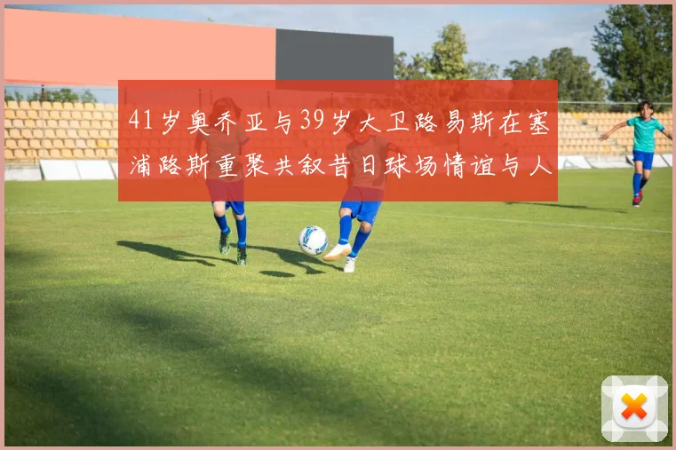 41岁奥乔亚与39岁大卫路易斯在塞浦路斯重聚共叙昔日球场情谊与人生故事