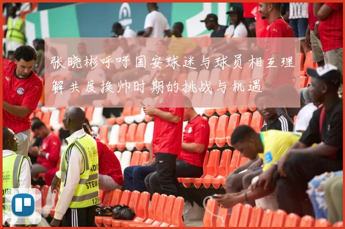 张晓彬呼吁国安球迷与球员相互理解共度换帅时期的挑战与机遇