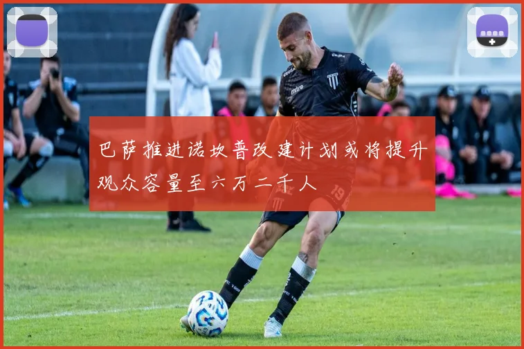 巴萨推进诺坎普改建计划或将提升观众容量至六万二千人