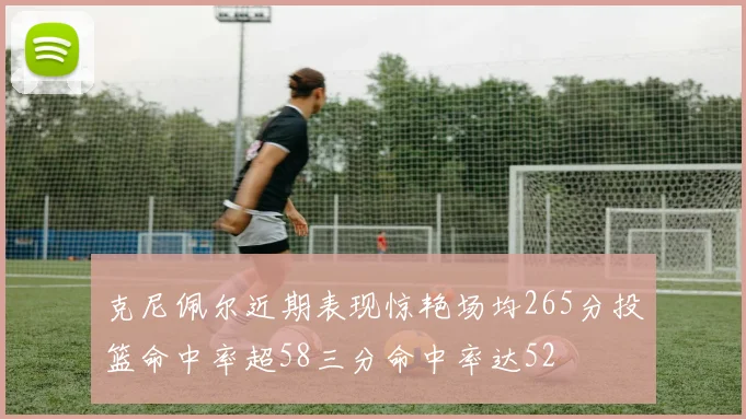 克尼佩尔近期表现惊艳场均265分投篮命中率超58三分命中率达52